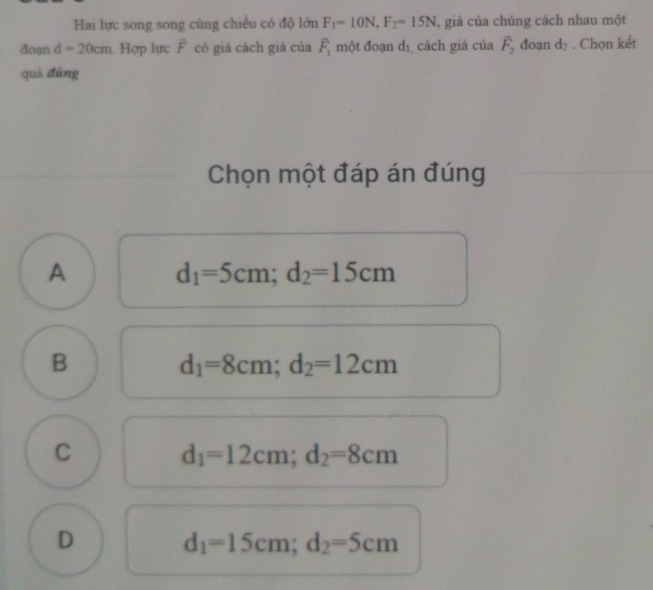 Hai lực song song cùng chiều có độ lớn F_1=10N, F_2=15N , giá của chúng cách nhau một
đoan d=20cm. Hợp lực vector F có giá cách giá của vector F_1 một đoạn d_1 cách giá của vector F_2 đoạn d_2. Chọn kết
quả đúng
Chọn một đáp án đúng
A
d_1=5cm; d_2=15cm
B
d_1=8cm; d_2=12cm
C
d_1=12cm; d_2=8cm
D
d_1=15cm; d_2=5cm