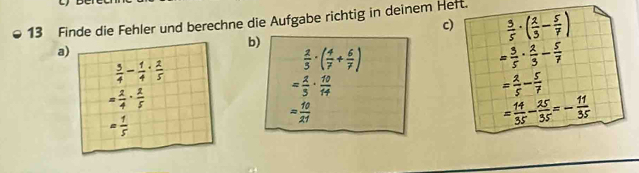 Finde die Fehler und berechne die Aufgabe richtig in deinem Heft. 
c)  3/5 · ( 2/3 - 5/7 )
b) 
a)
 3/4 - 1/4 ·  2/5 
 2/3 · ( 4/7 + 6/7 )
= 3/5 ·  2/3 - 5/7 
= 2/4 ·  2/5 
= 2/3 ·  10/14 
= 2/5 - 5/7 
= 10/21 
= 1/5 
= 14/35 - 25/35 =- 11/35 