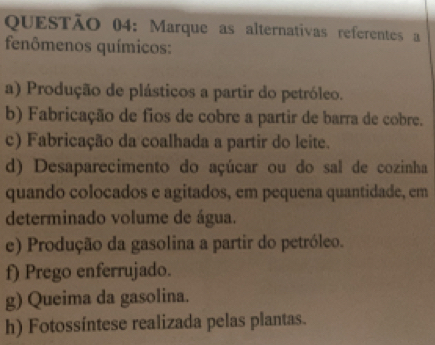 Marque as alternativas referentes a
fenômenos químicos:
a) Produção de plásticos a partir do petróleo.
b) Fabricação de fios de cobre a partir de barra de cobre.
c) Fabricação da coalhada a partir do leite.
d) Desaparecimento do açúcar ou do sal de cozinha
quando colocados e agitados, em pequena quantidade, em
determinado volume de água.
e) Produção da gasolina a partir do petróleo.
f) Prego enferrujado.
g) Queima da gasolina.
h) Fotossíntese realizada pelas plantas.