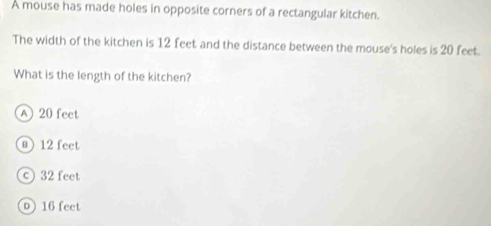 A mouse has made holes in opposite corners of a rectangular kitchen.
The width of the kitchen is 12 feet and the distance between the mouse's holes is 20 feet.
What is the length of the kitchen?
A 20 feet
§ 12 feet
c 32 feet
D 16 feet