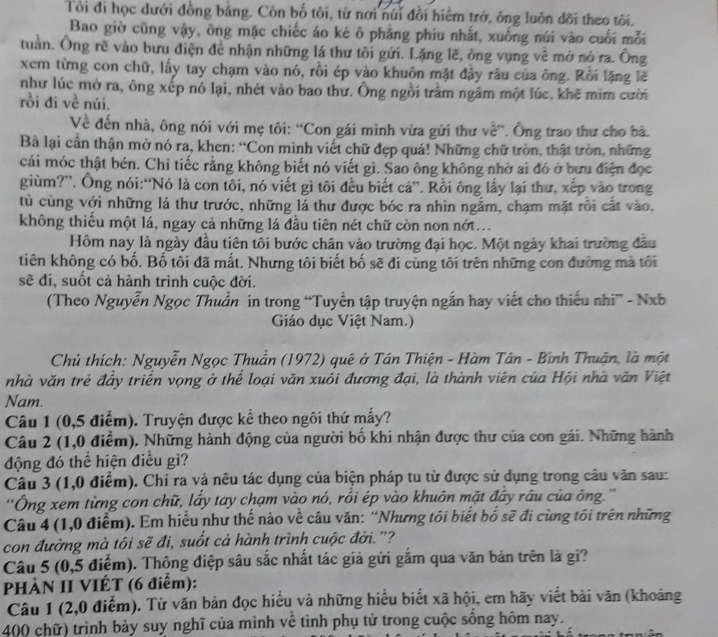 Tôi đi học dưới đồng bằng. Còn bố tôi, từ nơi núi đồi hiểm trở, ông luôn đõi theo tôi.
Bao giờ cũng vậy, ông mặc chiếc áo kẻ ô phẳng phiu nhất, xuống núi vào cuối mỗi
tuần. Ông rề vào bưu điện đề nhận những lá thư tôi gửi. Lặng lẽ, ông vụng về mở nó ra. Ông
xem từng con chữ, lấy tay chạm vào nó, rồi ép vào khuôn mặt đậy râu của ông. Rồi lặng lẽ
như lúc mở ra, ông xếp nó lại, nhét vào bao thư. Ông ngồi trầm ngâm một lúc, khẽ mim cười
rồi đi về núi.
Về đến nhà, ông nói với mẹ tôi: “Con gái mình vừa gửi thư về”. Ông trao thư cho bà.
Bà lại cần thận mờ nó ra, khen: “Con mình viết chữ đẹp quá! Những chữ tròn, thật tròn, những
cái móc thật bén. Chỉ tiếc rằng không biết nó viết gì. Sao ông không nhờ ai đó ở bưu điện đọc
giùm?”. Ông nói:“Nó là con tôi, nó viết gì tôi đều biết cả”. Rồi ông lấy lại thư, xếp vào trong
tù cùng với những lá thư trước, những lá thư được bóc ra nhìn ngắm, chạm mặt rỗi cất vào,
không thiếu một lá, ngay cả những lá đầu tiên nét chữ còn non nót...
Hôm nay là ngày đầu tiên tôi bước chân vào trường đại học. Một ngày khai trường đầu
tiên không có bố. Bố tôi đã mắt. Nhưng tôi biết bố sẽ đi cùng tôi trên những con đường mà tôi
sẽ đi, suốt cả hành trình cuộc đời.
(Theo Nguyễn Ngọc Thuần in trong “Tuyển tập truyện ngắn hay viết cho thiếu nhi” - Nxb
Giáo dục Việt Nam.)
Chủ thích: Nguyễn Ngọc Thuần (1972) quê ở Tân Thiện - Hàm Tân - Bình Thuận, là một
nhà văn trẻ đây triển vọng ở thể loại văn xuôi đương đại, là thành viên của Hội nhà văn Việt
Nam.
Câu 1 (0,5 điểm). Truyện được kể theo ngôi thứ mấy?
Câu 2 (1,0 điểm). Những hành động của người bố khi nhận được thư của con gái. Những hành
động đó thể hiện điều gì?
Câu 3 (1,0 điểm). Chi ra và nêu tác dụng của biện pháp tu từ được sử dụng trong câu văn sau:
''Ông xem từng con chữ, lấy tay chạm vào nó, rồi ép vào khuôn mặt đây rầu của ông.'''
Câu 4 (1,0 điểm). Em hiểu như thế nào về câu văn: “Nhưng tôi biết bố sẽ đi cùng tối trên những
con đường mà tôi sẽ đi, suốt cả hành trình cuộc đời. ''?
Câu 5 (0,5 điểm). Thông điệp sâu sắc nhất tác giả gửi gắm qua văn bản trên là gì?
PHÀN II VIÉT (6 điểm):
Câu 1 (2,0 điểm). Từ văn bản đọc hiểu và những hiểu biết xã hội, em hãy viết bài văn (khoảng
400 chữ) trình bảy suy nghĩ của mình về tình phụ tử trong cuộc sống hôm nay.