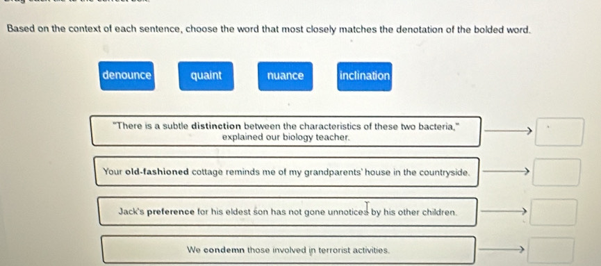 Based on the context of each sentence, choose the word that most closely matches the denotation of the bolded word.
denounce quaint nuance inclination
"There is a subtle distinction between the characteristics of these two bacteria,"
explained our biology teacher.
□ 
Your old-fashioned cottage reminds me of my grandparents' house in the countryside. □ 
Jack's preference for his eldest son has not gone unnotices by his other children. □
We condemn those involved in terrorist activities. □