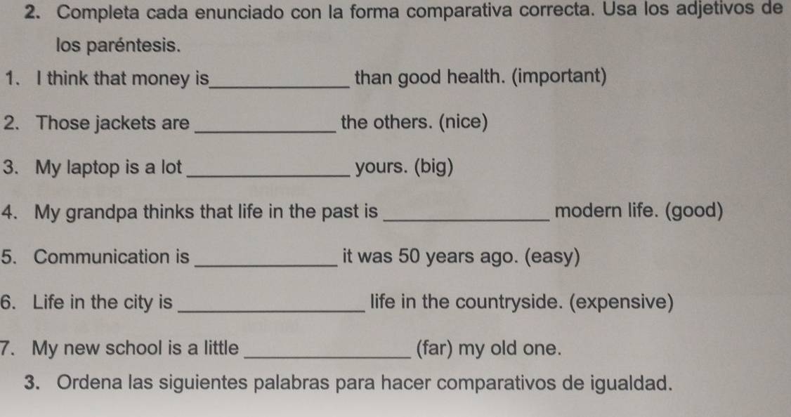 Completa cada enunciado con la forma comparativa correcta. Usa los adjetivos de 
los paréntesis. 
1. I think that money is_ than good health. (important) 
2. Those jackets are _the others. (nice) 
3. My laptop is a lot _yours. (big) 
4. My grandpa thinks that life in the past is _modern life. (good) 
5. Communication is _it was 50 years ago. (easy) 
6. Life in the city is _life in the countryside. (expensive) 
7. My new school is a little _(far) my old one. 
3. Ordena las siguientes palabras para hacer comparativos de igualdad.