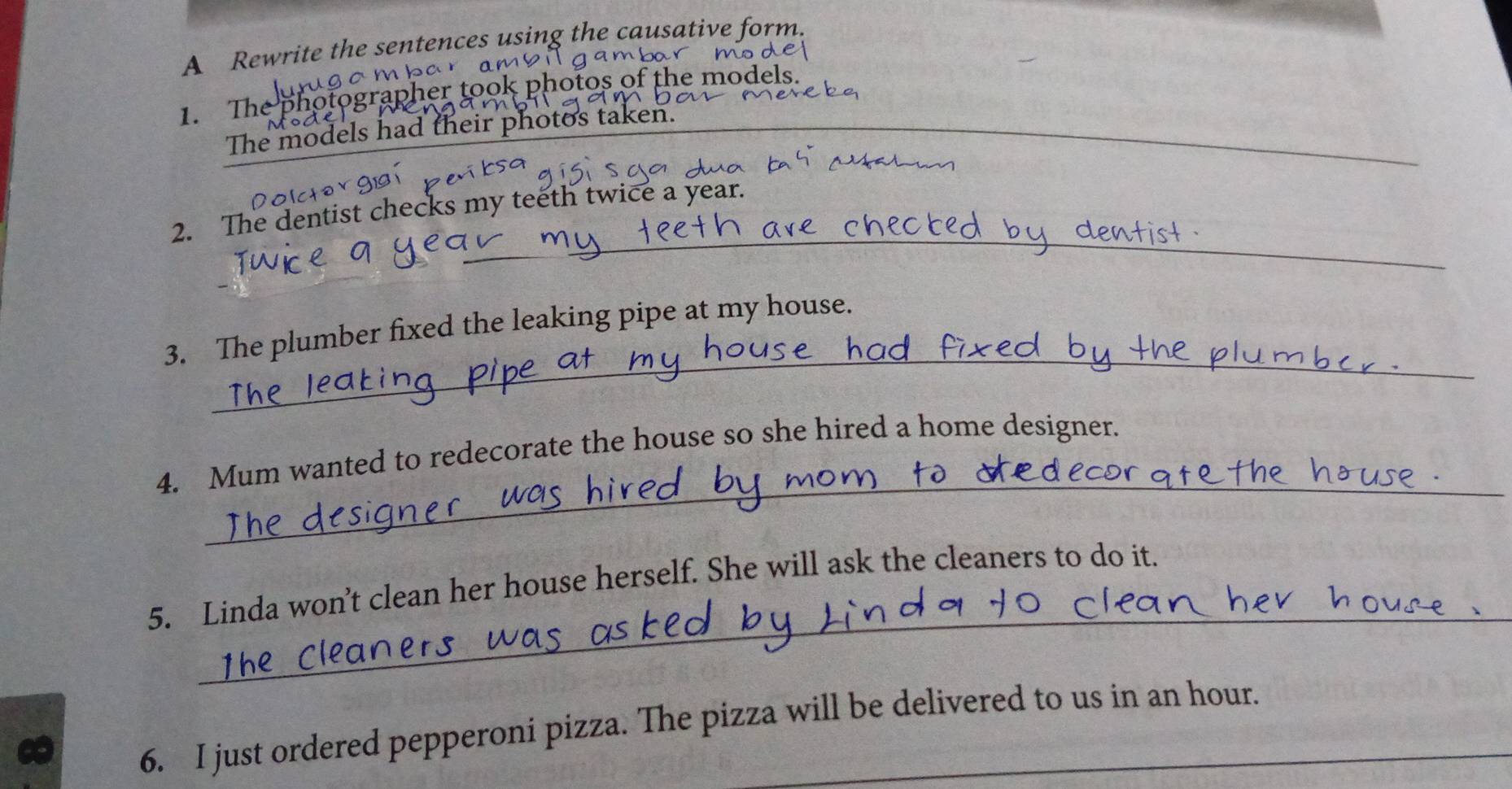 A Rewrite the sentences using the causative form. 
m b a r 
1. The photographer took photos of the models. 
The models had their photos taken._ 
_ 
2. The dentist checks my teeth twice a year. 
_ 
3. The plumber fixed the leaking pipe at my house. 
_ 
4. Mum wanted to redecorate the house so she hired a home designer. 
_ 
5. Linda won’t clean her house herself. She will ask the cleaners to do it. 
6. I just ordered pepperoni pizza. The pizza will be delivered to us in an hour.