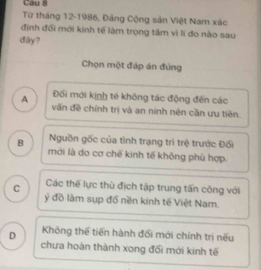 Cầu 8
Từ tháng 12-1986, Đảng Cộng sản Việt Nam xác
định đối mới kinh tế làm trọng tâm vì lí do nào sau
đây?
Chọn một đáp án đúng
A Đối mới kinh tế không tác động đến các
vấn đề chính trị và an ninh nên cần ưu tiên.
B Nguồn gốc của tình trạng trì trệ trước Đối
mới là do cơ chế kinh tế không phù hợp.
C Các thế lực thù địch tập trung tấn công với
ý đồ làm sụp đổ nền kinh tế Việt Nam.
D Không thể tiến hành đối mới chính trị nếu
chưa hoàn thành xong đổi mới kinh tế