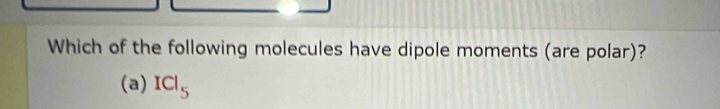 Which of the following molecules have dipole moments (are polar)?
(a) ICl_5