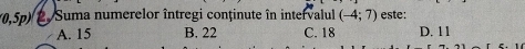 0,5p) 2. Suma numerelor întregi conținute în intervalul (-4;7) este:
A. 15 B. 22 C. 18 D. 11