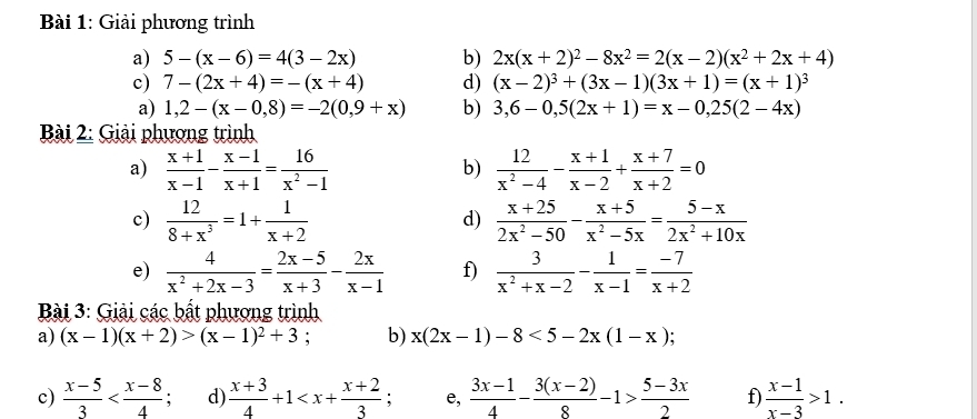 Giải phương trình
a) 5-(x-6)=4(3-2x) b) 2x(x+2)^2-8x^2=2(x-2)(x^2+2x+4)
c) 7-(2x+4)=-(x+4) d) (x-2)^3+(3x-1)(3x+1)=(x+1)^3
a) 1,2-(x-0,8)=-2(0,9+x) b) 3,6-0,5(2x+1)=x-0,25(2-4x)
Bài 2: Giải phương trình
a)  (x+1)/x-1 - (x-1)/x+1 = 16/x^2-1   12/x^2-4 - (x+1)/x-2 + (x+7)/x+2 =0
b)
c)  12/8+x^3 =1+ 1/x+2   (x+25)/2x^2-50 - (x+5)/x^2-5x = (5-x)/2x^2+10x 
d)
e)  4/x^2+2x-3 = (2x-5)/x+3 - 2x/x-1  f)  3/x^2+x-2 - 1/x-1 = (-7)/x+2 
*  Bài 3: Giải các bất phương trình
a) (x-1)(x+2)>(x-1)^2+3 b) x(2x-1)-8<5-2x(1-x)
c)  (x-5)/3  d)  (x+3)/4 +1 e,  (3x-1)/4 - (3(x-2))/8 -1> (5-3x)/2  f  (x-1)/x-3 >1.