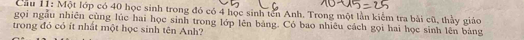 Cầu 11: Một lớp có 40 học sinh trong đó có 4 học sinh tên Anh. Trong một lần kiểm tra bài cũ, thầy giáo 
gọi ngẫu nhiên cùng lúc hai học sinh trong lớp lên bảng. Có bao nhiêu cách gọi hai học sinh lên bảng 
trong đó có ít nhất một học sinh tên Anh?