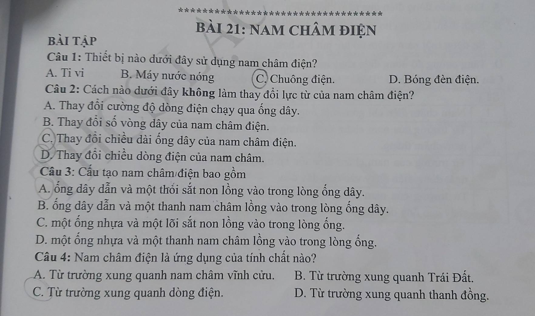 nam chÂm điện
bài tập
Câu 1: Thiết bị nào dưới đây sử dụng nam châm điện?
A. Ti vi B. Máy nước nóng D. Bóng đèn điện.
C. Chuông điện.
Câu 2: Cách nào dưới đây không làm thay đổi lực từ của nam châm điện?
A. Thay đổi cường độ dòng điện chạy qua ống dây.
B. Thay đổi số vòng dây của nam châm điện.
C. Thay đổi chiều dài ống dây của nam châm điện.
D. Thay đổi chiều dòng điện của nam châm.
Cầu 3: Cấu tạo nam châm điện bao gồm
A. ổng dây dẫn và một thổi sắt non lồng vào trong lòng ống dây.
B. ống dây dẫn và một thanh nam châm lồng vào trong lòng ống dây.
C. một ống nhựa và một lõi sắt non lồng vào trong lòng ống.
D. một ống nhựa và một thanh nam châm lồng vào trong lòng ống.
Câu 4: Nam châm điện là ứng dụng của tính chất nào?
A. Từ trường xung quanh nam châm vĩnh cửu. B. Từ trường xung quanh Trái Đất.
C. Từ trường xung quanh dòng điện. D. Từ trường xung quanh thanh đồng.