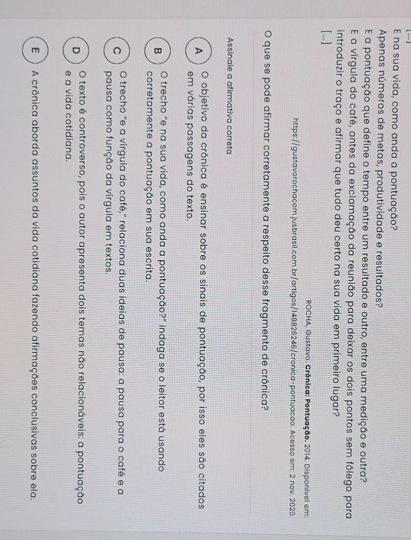 na sua vida, como anda a pontuação?
Apenas números de metas, produtividade e resultados?
E a pontuação que define o tempo entre um resultado e outro, entre uma medição e outra?
E a vírgula do café, antes da exclamação da reunião para deixar os dois pontos sem fôlego para
introduzir o traço e afirmar que tudo deu certo na sua vida em primeiro lugar?
[...]
ROCHA, Gustavo. Crônica: Pontuação. 2014. Disponível em:
https://gustavorochacom.jusbrasil.com.br/artigos/148826246/cronica-pontuacao. Acesso em: 2 nov. 2020.
O que se pode afirmar corretamente a respeito desse fragmento de crônica?
Assinale a afirmativa correta
A O objetivo da crônica é ensinar sobre os sinais de pontuação, por isso eles são citados
em várias passagens do texto.
B O trecho "e na sua vida, como anda a pontuação?” indaga se o leitor está usando
corretamente a pontuação em sua escrita.
C O trecho “e a vírgula do café,” relaciona duas ideias de pausa: a pausa para o café e a
pausa como função da vírgula em textos.
D O texto é controverso, pois o autor apresenta dois temas não relacionáveis: a pontuação
e a vida cotidiana.
E ) A crônica aborda assuntos da vida cotidiana fazendo afirmações conclusivas sobre ela.