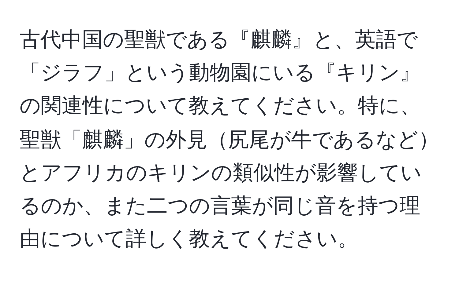 古代中国の聖獣である『麒麟』と、英語で「ジラフ」という動物園にいる『キリン』の関連性について教えてください。特に、聖獣「麒麟」の外見尻尾が牛であるなどとアフリカのキリンの類似性が影響しているのか、また二つの言葉が同じ音を持つ理由について詳しく教えてください。