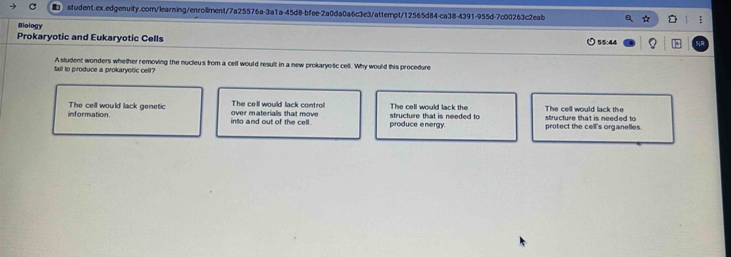 Biology
Prokaryotic and Eukaryotic Cells
55:44
A student wonders whether removing the nucleu's from a cell would result in a new prokaryotic cell. Why would this procedure
fail to produce a prokaryotic cell?
The cell would lack contro! The cell would lack the
The cell would lack genetic over materials that move The cell would lack the structure that is needed to
information into and out of the cell. produce energy. structure that is needed to protect the cell's organelles.