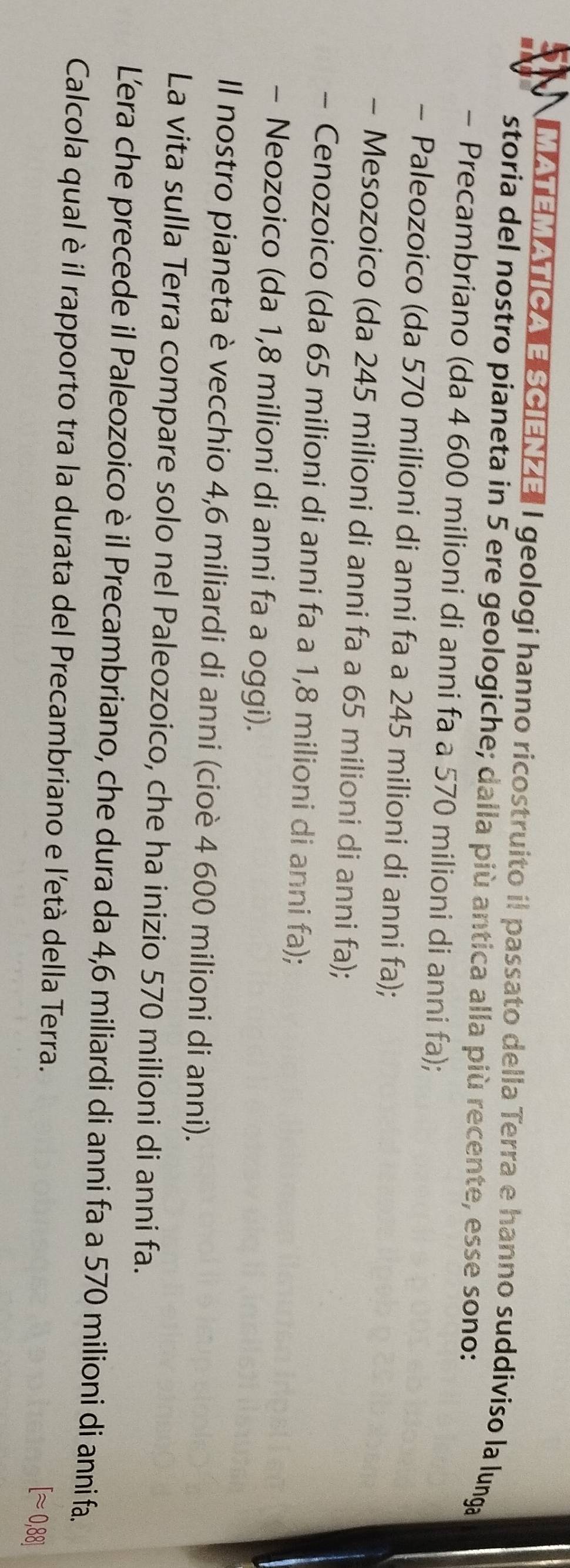 MATEMATICA E SCIENZE" I geologi hanno ricostruito il passato della Terra e hanno suddiviso la lunga
storia del nostro pianeta in 5 ere geologiche; dalla più antica alla più recente, esse sono:
- Precambriano (da 4 600 milioni di anni fa a 570 milioni di anni fa);
- Paleozoico (da 570 milioni di anni fa a 245 milioni di anni fa);
- Mesozoico (da 245 milioni di anni fa a 65 milioni di anni fa);
- Cenozoico (da 65 milioni di anni fa a 1,8 milioni di anni fa);
- Neozoico (da 1,8 milioni di anni fa a oggi).
Il nostro pianeta è vecchio 4,6 miliardi di anni (cioè 4 600 milioni di anni).
La vita sulla Terra compare solo nel Paleozoico, che ha inizio 570 milioni di anni fa.
Lera che precede il Paleozoico è il Precambriano, che dura da 4, 6 miliardi di anni fa a 570 milioni di anni fa.
Calcola qual è il rapporto tra la durata del Precambriano e l'età della Terra.
[approx 0,88]