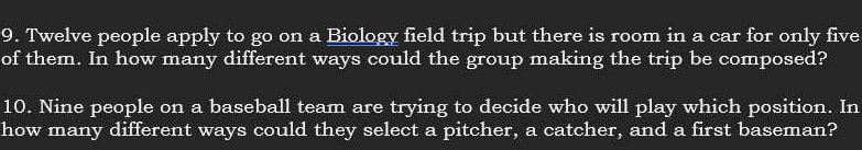 Twelve people apply to go on a Biology field trip but there is room in a car for only five 
of them. In how many different ways could the group making the trip be composed? 
10. Nine people on a baseball team are trying to decide who will play which position. In 
how many different ways could they select a pitcher, a catcher, and a first baseman?