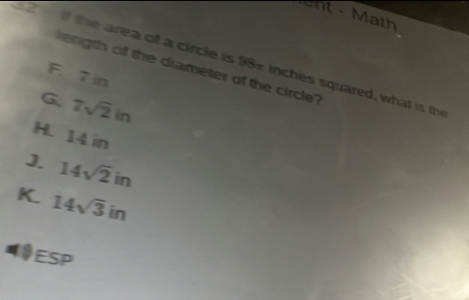 ent - Math
22 if the area of a circle is 98- inches squared, what is th
ength off the diameter of the circle?
F. 7 in
G 7sqrt(2)in
H. 14 in
J. 14sqrt(2)in
K. 14sqrt(3)in
a Es =