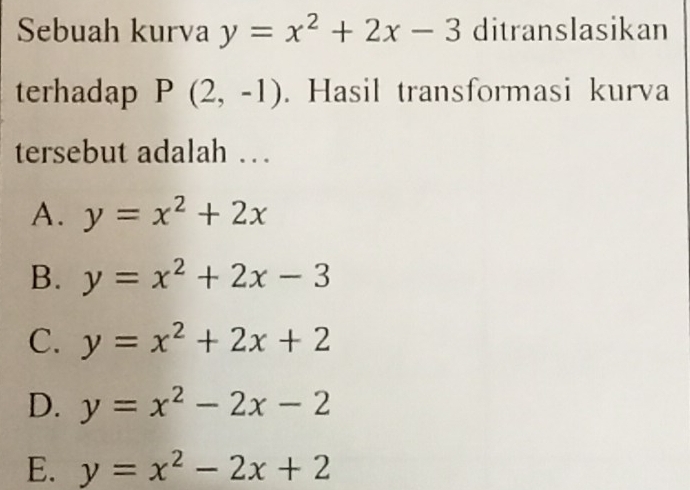 Sebuah kurva y=x^2+2x-3 ditranslasikan
terhadap P(2,-1). Hasil transformasi kurva
tersebut adalah …
A. y=x^2+2x
B. y=x^2+2x-3
C. y=x^2+2x+2
D. y=x^2-2x-2
E. y=x^2-2x+2