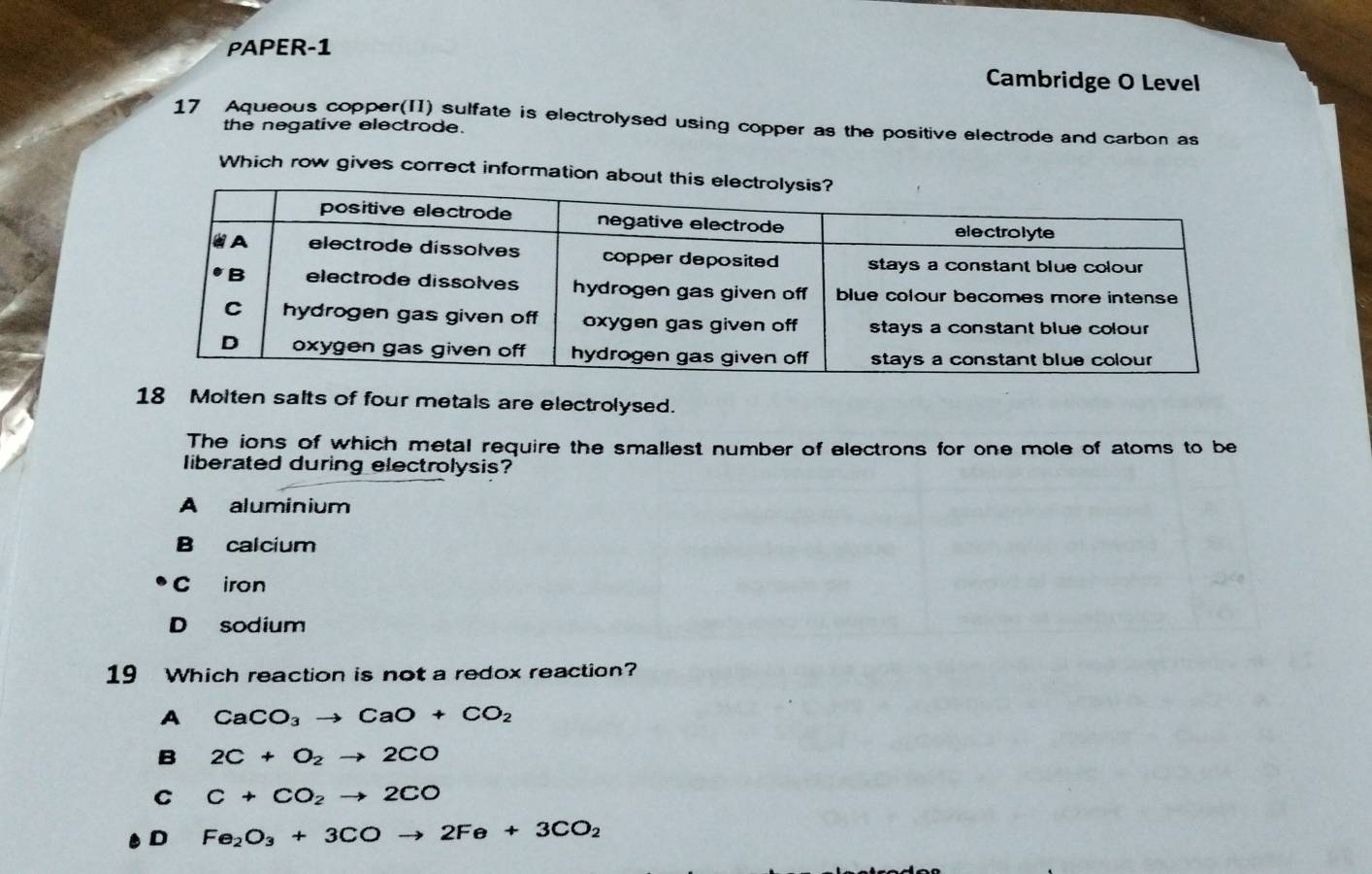 PAPER-1
Cambridge O Level
17 Aqueous copper(II) sulfate is electrolysed using copper as the positive electrode and carbon as
the negative electrode.
Which row gives correct information about 
18 Molten salts of four metals are electrolysed.
The ions of which metal require the smallest number of electrons for one mole of atoms to be
liberated during electrolysis?
A aluminium
B calcium
C iron
D sodium
19 Which reaction is not a redox reaction?
A CaCO_3to CaO+CO_2
B 2C+O_2to 2CO
C C+CO_2to 2CO
D Fe_2O_3+3COto 2Fe+3CO_2