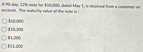 A 90-day, 12% note for $10,000, dated May 1, is received from a customer on
account. The maturity value of the note is :
$10,000
$10,300
$1,200
$11.200