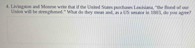 Livingston and Monroe write that if the United States purchases Louisiana, “the Bond of our 
Union will be strengthened.” What do they mean and, as a US senator in 1803, do you agree?