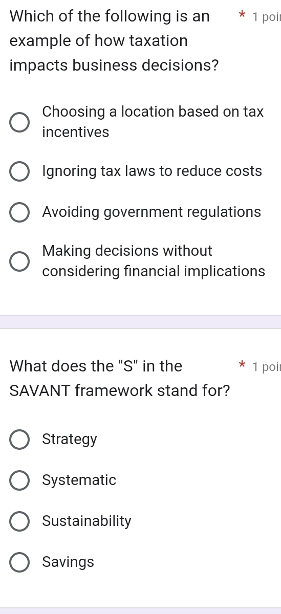 Which of the following is an 1 poi
example of how taxation
impacts business decisions?
Choosing a location based on tax
incentives
Ignoring tax laws to reduce costs
Avoiding government regulations
Making decisions without
considering financial implications
What does the "S" in the 1 poi
SAVANT framework stand for?
Strategy
Systematic
Sustainability
Savings