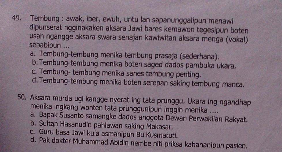 Tembung : awak, iber, ewuh, untu lan sapanunggalipun menawi
dipunserat ngginakaken aksara Jawi bares kemawon tegesipun boten
usah ngangge aksara swara senajan kawiwitan aksara menga (vokal)
sebabipun ...
a. Tembung-tembung menika tembung prasaja (sederhana).
b. Tembung-tembung menika boten saged dados pambuka ukara.
c. Tembung- tembung menika sanes tembung penting.
d. Tembung-tembung menika boten serepan saking tembung manca.
50. Aksara murda ugi kangge nyerat ing tata prunggu. Ukara ing ngandhap
menika ingkang wonten tata prunggunipun inggih menika ....
a. Bapak Susanto samangke dados anggota Dewan Perwakilan Rakyat.
b. Sultan Hasanudin pahlawan saking Makasar.
c. Guru basa Jawi kula asmanipun Bu Kusmatuti.
d. Pak dokter Muhammad Abidin nembe niti priksa kahananipun pasien.