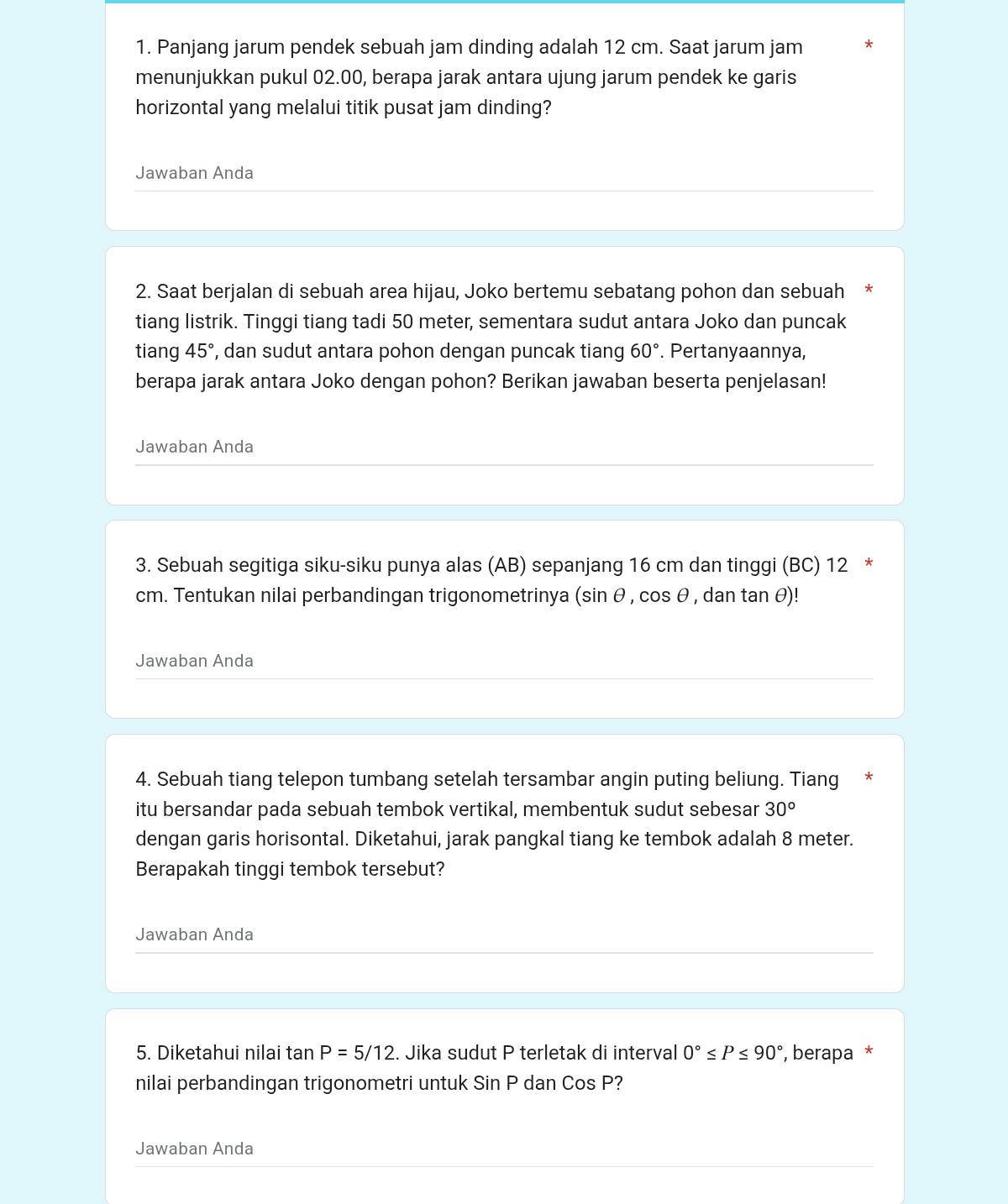 Panjang jarum pendek sebuah jam dinding adalah 12 cm. Saat jarum jam 
menunjukkan pukul 02.00, berapa jarak antara ujung jarum pendek ke garis 
horizontal yang melalui titik pusat jam dinding? 
Jawaban Anda 
2. Saat berjalan di sebuah area hijau, Joko bertemu sebatang pohon dan sebuah * 
tiang listrik. Tinggi tiang tadi 50 meter, sementara sudut antara Joko dan puncak 
tiang 45° , dan sudut antara pohon dengan puncak tiang 60°. Pertanyaannya, 
berapa jarak antara Joko dengan pohon? Berikan jawaban beserta penjelasan! 
Jawaban Anda 
3. Sebuah segitiga siku-siku punya alas (AB) sepanjang 16 cm dan tinggi (BC) 12 *
cm. Tentukan nilai perbandingan trigonometrinya (sin θ , cos θ , dan tan θ)! 
Jawaban Anda 
4. Sebuah tiang telepon tumbang setelah tersambar angin puting beliung. Tiang * 
itu bersandar pada sebuah tembok vertikal, membentuk sudut sebesar 30°
dengan garis horisontal. Diketahui, jarak pangkal tiang ke tembok adalah 8 meter. 
Berapakah tinggi tembok tersebut? 
Jawaban Anda 
5. Diketahui nilai tan P=5/12. Jika sudut P terletak di interval 0°≤ P≤ 90° , berapa * 
nilai perbandingan trigonometri untuk Sin P dan CosF ? 
Jawaban Anda