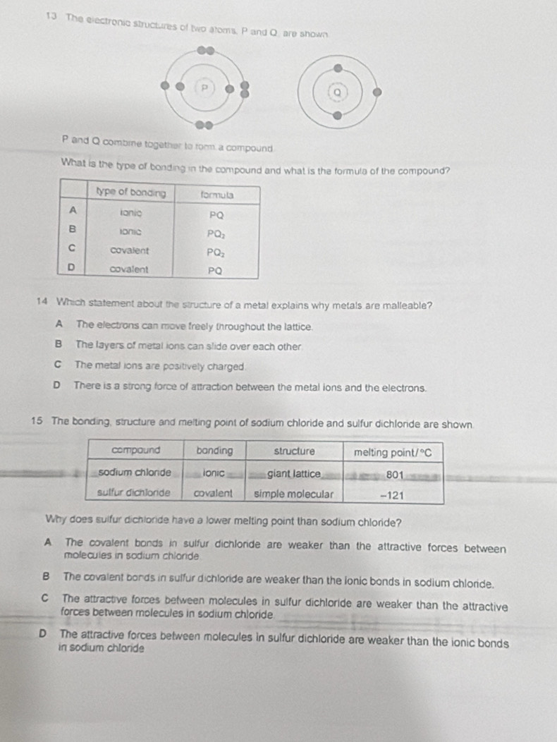 The electronic structures of two atoms. P and Q. are shown
P and Q combme together to form a compound.
What is the type of bonding in the compound and what is the formula of the compound?
14 Which statement about the structure of a metal explains why metals are malleable?
A The electrons can move freely throughout the lattice.
B The layers of metal ions can slide over each other
C The metal ions are positively charged
D There is a strong force of attraction between the metal ions and the electrons.
15 The bonding, structure and melting point of sodium chloride and sulfur dichloride are shown
Why does sulfur dichloride have a lower melting point than sodium chloride?
A. The covalent bonds in sulfur dichloride are weaker than the attractive forces between
molecules in sodium chloride
B The covalent bonds in sulfur dichloride are weaker than the lonic bonds in sodium chloride.
C The attractive forces between molecules in sulfur dichloride are weaker than the attractive
_
forces between molecules in sodium chloride
D The attractive forces between molecules in sulfur dichloride are weaker than the ionic bonds
in sodium chloride