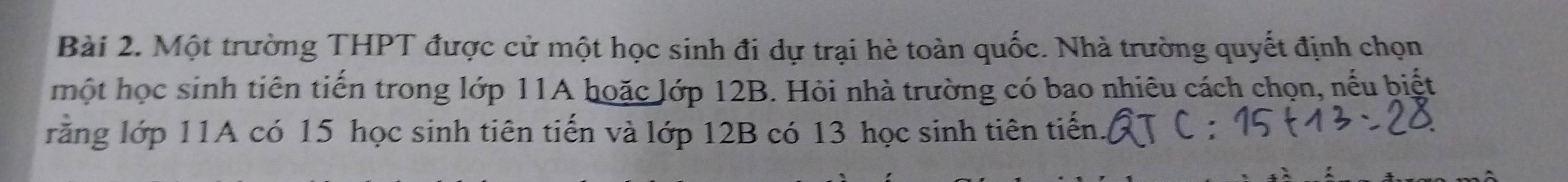 Một trường THPT được cử một học sinh đi dự trại hè toàn quốc. Nhà trường quyết định chọn 
một học sinh tiên tiến trong lớp 11A hoặc lớp 12B. Hỏi nhà trường có bao nhiêu cách chọn, nếu biết 
rằng lớp 11A có 15 học sinh tiên tiến và lớp 12B có 13 học sinh tiên tiến.