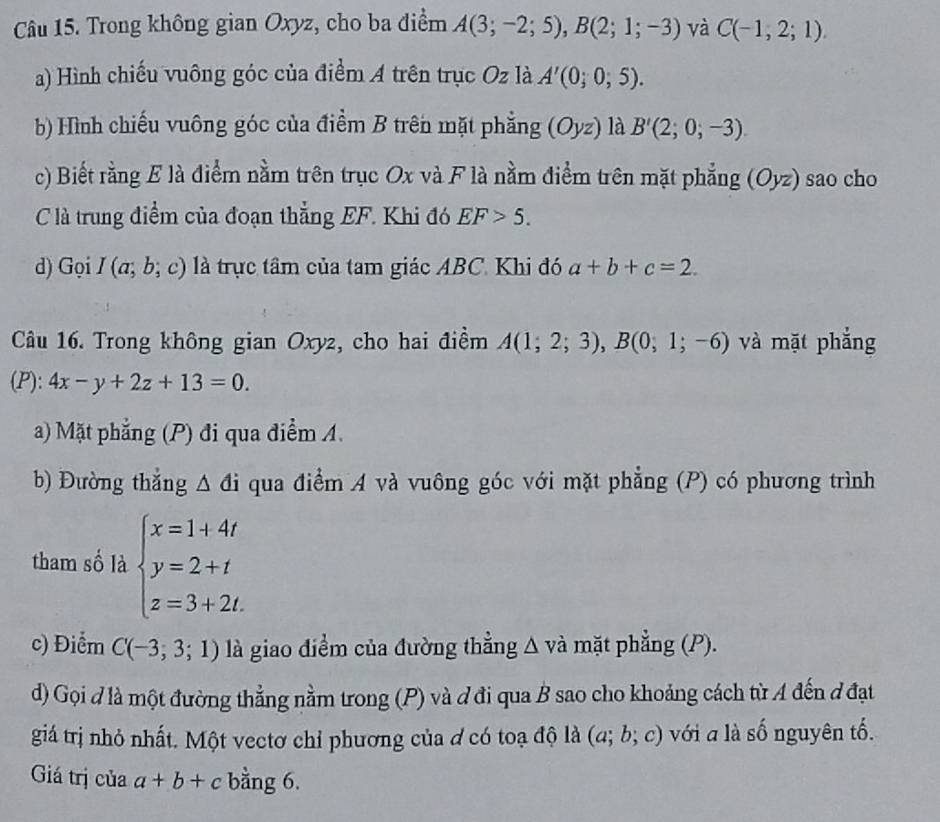 Trong không gian Oxyz, cho ba điểm A(3;-2;5),B(2;1;-3) và C(-1,2;1).
a) Hình chiếu vuông góc của điểm A trên trục Oz là A'(0;0,5).
b) Hình chiếu vuông góc của điểm B trên mặt phẳng (Oyz) là B'(2;0;-3).
c) Biết rằng E là điểm nằm trên trục Ox và F là nằm điểm trên mặt phẳng (Oyz) sao cho
C là trung điểm của đoạn thẳng EF. Khi đó EF>5.
d) Gọi I(a;b;c) là trực tâm của tam giác ABC. Khi đó a+b+c=2.
Câu 16. Trong không gian Oxyz, cho hai điềm A(1;2;3),B(0;1;-6) và mặt phẳng
(P): 4x-y+2z+13=0.
a) Mặt phẳng (P) đi qua điểm A.
b) Đường thắng △ di qua điểm A và vuông góc với mặt phẳng (P) có phương trình
tham số là beginarrayl x=1+4t y=2+t z=3+2t.endarray.
c) Điểm C(-3,3;1) là giao điểm của đường thẳng △ vdot a mặt phẳng (P).
d) Gọi đ là một đường thẳng nằm trong (P) và đ đi qua B sao cho khoảng cách từ A đến đ đạt
giá trị nhỏ nhất. Một vectơ chỉ phương của ơ có toạ độ là (a;b;c) với a là số nguyên tố.
Giá trị của a+b+c bằng 6.