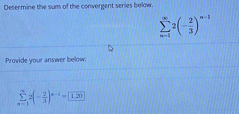 Determine the sum of the convergent series below.
sumlimits _(n=1)^(∈fty)2(- 2/3 )^n-1
Provide your answer below:
sumlimits _(n=1)^(∈fty)2(- 2/3 )^n-1=□ 1.20