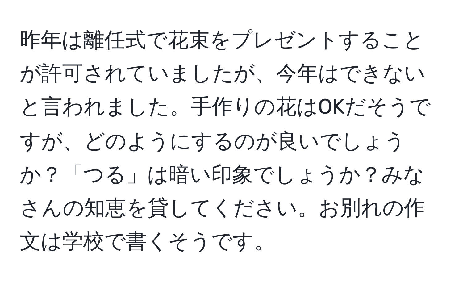 昨年は離任式で花束をプレゼントすることが許可されていましたが、今年はできないと言われました。手作りの花はOKだそうですが、どのようにするのが良いでしょうか？「つる」は暗い印象でしょうか？みなさんの知恵を貸してください。お別れの作文は学校で書くそうです。