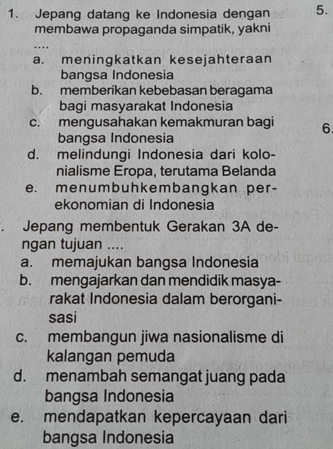 Jepang datang ke Indonesia dengan 5.
membawa propaganda simpatik, yakni
…
a. meningkatkan kesejahteraan
bangsa Indonesia
b. memberikan kebebasan beragama
bagi masyarakat Indonesia
c. mengusahakan kemakmuran bagi 6
bangsa Indonesia
d. melindungi Indonesia dari kolo-
nialisme Eropa, terutama Belanda
e. menumbuhkembangkan per-
ekonomian di Indonesia
Jepang membentuk Gerakan 3A de-
ngan tujuan ....
a. memajukan bangsa Indonesia
b. mengajarkan dan mendidik masya-
rakat Indonesia dalam berorgani-
sasi
c. membangun jiwa nasionalisme di
kalangan pemuda
d. menambah semangat juang pada
bangsa Indonesia
e. mendapatkan kepercayaan dari
bangsa Indonesia