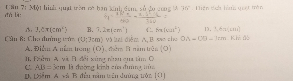 Một hình quạt tròn có bán kính 6cm, số đo cung là 36°. Diện tích hình quạt tròn
đó là:
A. 3,6π (cm^2) B. 7,2π (cm^2) C. 6π (cm^2) D. 3,6π(cm)
Câu 8: Cho đường tròn (O;3cm) và hai điểm A, B sao cho OA=OB=3cm. Khi đó
A. Điểm A nằm trong (O), điểm B nằm trên (O)
B. Điểm A và B đối xứng nhau qua tâm O
C. AB=3cm là đường kính của đường tròn
D. Điểm A và B đều nằm trên đường tròn (O)