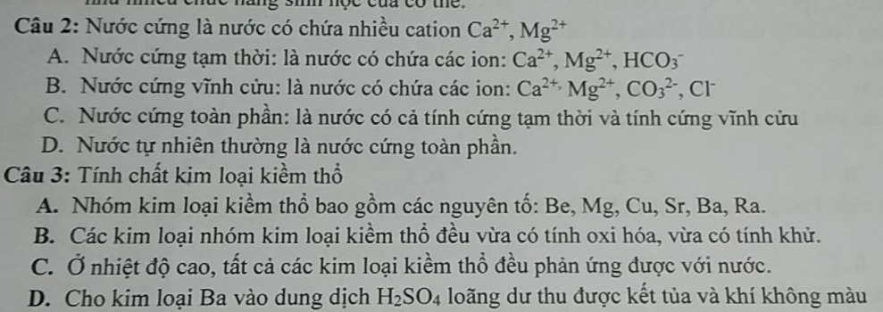 nộc của có the 
Câu 2: Nước cứng là nước có chứa nhiều cation Ca^(2+), Mg^(2+)
A. Nước cứng tạm thời: là nước có chứa các ion: Ca^(2+), Mg^(2+), HCO_3^(-
B. Nước cứng vĩnh cửu: là nước có chứa các ion: Ca^2+), Mg^(2+), CO_3^((2-) , Cl
C. Nước cứng toàn phần: là nước có cả tính cứng tạm thời và tính cứng vĩnh cửu
D. Nước tự nhiên thường là nước cứng toàn phần.
Câu 3: Tính chất kim loại kiềm thổ
A. Nhóm kim loại kiểm thổ bao gồm các nguyên tố: Be, Mg, Cu, Sr, Ba, Ra.
B. Các kim loại nhóm kim loại kiềm thổ đều vừa có tính oxi hóa, vừa có tính khử.
C. Ở nhiệt độ cao, tất cả các kim loại kiềm thổ đều phản ứng được với nước.
D. Cho kim loại Ba vào dung dịch H_2)SO_4 loãng dư thu được kết tủa và khí không màu