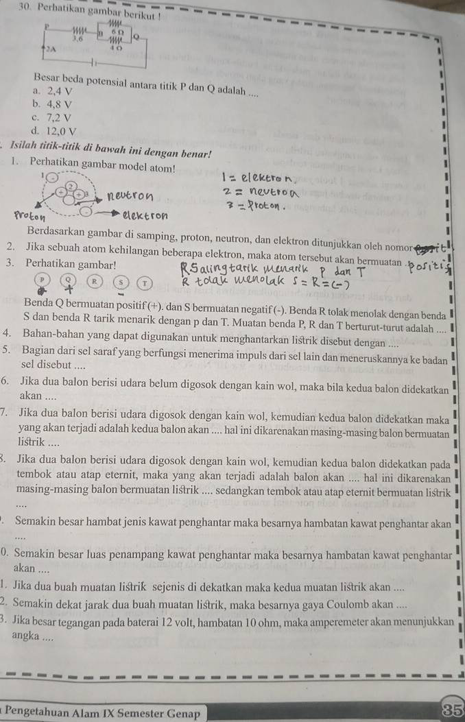 Perhatikan gambar berikut !
Besar beda potensial antara titik P dan Q adalah ....
a. 2,4 V
b. 4,8 V
c. 7,2 V
d. 12,0 V
Isilah titik-titik di bawah ini dengan benar!
1. Perhatikan gambar model atom!
1
Berdasarkan gambar di samping, proton, neutron, dan elektron ditunjukkan oleh nomor
2. Jika sebuah atom kehilangan beberapa elektron, maka atom tersebut akan bermuatan
3. Perhatikan gambar!
R s
Benda Q bermuatan positif (+). dan S bermuatan negatif (-). Benda R tolak menolak dengan benda
S dan benda R tarik menarik dengan p dan T. Muatan benda P, R dan T berturut-turut adalah ....
4. Bahan-bahan yang dapat digunakan untuk menghantarkan listrik disebut dengan ....
5. Bagian dari sel saraf yang berfungsi menerima impuls dari sel lain dan meneruskannya ke badan
sel disebut ....
6. Jika dua balon berisi udara belum digosok dengan kain wol, maka bila kedua balon didekatkan
akan ....
7. Jika dua balon berisi udara digosok dengan kain wol, kemudian kedua balon didekatkan maka
yang akan terjadi adalah kedua balon akan .... hal ini dikarenakan masing-masing balon bermuatan
listrik ....
8. Jika dua balon berisi udara digosok dengan kain wol, kemudian kedua balon didekatkan pada
tembok atau atap eternit, maka yang akan terjadi adalah balon akan .... hal ini dikarenakan
masing-masing balon bermuatan listrik .... sedangkan tembok atau atap eternit bermuatan listrik
. Semakin besar hambat jenis kawat penghantar maka besarnya hambatan kawat penghantar akan
0. Semakin besar luas penampang kawat penghantar maka besarnya hambatan kawat penghantar
akan ....
1. Jika dua buah muatan listrik sejenis di dekatkan maka kedua muatan liśtrik akan ....
2. Semakin dekat jarak dua buah muatan listrik, maka besarnya gaya Coulomb akan ....
3. Jika besar tegangan pada baterai 12 volt, hambatan 10 ohm, maka amperemeter akan menunjukkan
angka ....
Pengetahuan Alam IX Semester Genap
35