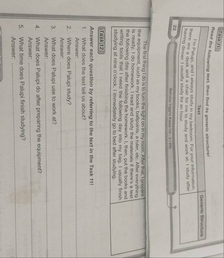 Task 11 
Read the 
22 
Bahasa Inggns Kelas VII - 2 / PN 
The first thing I do is to turn the light on in my room. After that, I prepare 
the equipment, such as my books, ballpoints, a ruler, etc. After everything 
is ready, I do homework. I read and study the materials if there's a test 
the following day after finishing the homework. I, then, put the books and 
writing tools that I need the following day into my bag. I usually finish 
studying at nine o'clock. I immediately go to bed after studying. 
Task 12 
Answer each question by referring to the text in the Task 11! 
1. What does the text tell us about? 
Answer:_ 
2. Where does Palupi study? 
Answer: 
_ 
3. What does Palupi use to work at? 
Answer: 
_ 
_ 
4. What does Palupi do after preparing the equipment? 
Answer: 
5. What time does Palupi finish studying? 
Answer: 
_