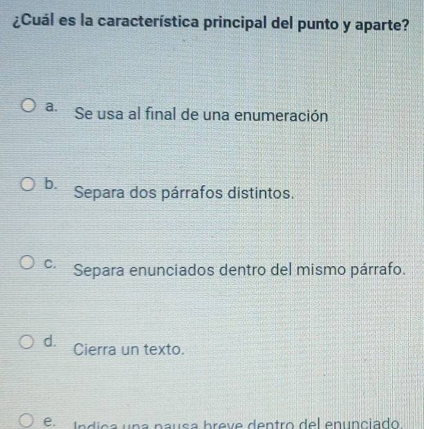 ¿Cuál es la característica principal del punto y aparte?
a. Se usa al final de una enumeración
b. Separa dos párrafos distintos.
C. Separa enunciados dentro del mismo párrafo.
d. Cierra un texto.
e. Índica una nausa breve dentro del enunciado.