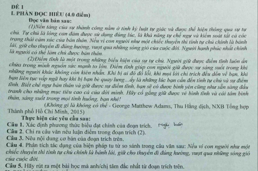 Để 1
I. PHÂN ĐQC HIÈU (4.0 điểm)
Đọc văn bản sau:
(1)Nền tảng của sự thành công nằm ở tính kỷ luật tự giác và được thể hiện thông qua sự tự
chủ. Tự chủ là lòng can đảm được sử dụng đúng lúc, là khả năng tự chế ngự và kiểm soát tất cả các
trạng thái cảm xúc của bản thân. Nếu ví con người như một chiếc thuyền thì tính tự chủ chính là bánh
lái, giữ cho thuyền đi đúng hướng, vượt qua những sóng gió của cuộc đời. Người hạnh phúc nhất chính
là người có thể làm chủ được bản thân.
(2)Điểm tĩnh là một trong những biểu hiện của sự tự chủ. Người giữ được điểm tĩnh luôn ẩn
chứa trong mình nguồn sức mạnh to lớn. Điềm tĩnh giúp con người giữ được sự sáng suốt trong khi
những người khác không còn kiên nhẫn. Khi bị ai đó đồ lỗi, khi mọi lời chỉ trích đều dồn về bạn, khi
bạn liên tục vấp ngã hay khi bị bạn bè quay lưng...ấy là những lúc bạn cần đến tinh tự chủ và sự điểm
tĩnh. Biết chế ngự bản thân và giữ được sự điểm tĩnh, bạn sẽ có được bình yên cũng như sẵn sàng đấu
tranh cho những mục tiêu cao cả của đời mình. Hãy cổ gắng giữ được vẻ bình tĩnh và cái tâm bình
thản, sáng suốt trong mọi tình huống, bạn nhé!
(Không gì là không có thể - George Matthew Adams, Thu Hằng dịch, NXB Tổng hợp
Thành phố Hồ Chí Minh, 2015)
Thực hiện các yêu cầu sau:
Câu 1. Xác định phương thức biểu đạt chính của đoạn trích.
Câu 2. Chỉ ra câu văn nêu luận điểm trong đoạn trích (2).
Câu 3. Nêu nội dung cơ bản của đoạn trích trên.
Câu 4. Phân tích tác dụng của biện pháp tu từ so sánh trong câu văn sau: Nếu ví con người như một
chiếc thuyền thì tinh tự chủ chính là bánh lái, giữ cho thuyền đi đúng hướng, vượt qua những sóng gió
của cuộc đời.
Câu 5. Hãy rút ra một bài học mà anh/chị tâm đắc nhất từ đoạn trích trên.