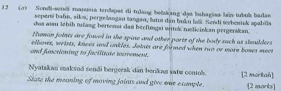 12 (2) Sendi-sendi manusia terdapat di tulang belakang dạn bahagian lain tubuh badan 
seperti baḥu, siku, pergelangan tangan, lutut dan buku lali. Sendi terbentuk apabila 
dua atau lébih tulang bertemu dan berfungsi untuk nelicinkan pergerakan. 
Human joints are found in the spine and other parts of the body such as shoulders 
elbuws, wrists, knees and ankles. Joints are formed when two or more bones meet 
and functioning to facilitate movement. 
Nyatakan maksud sendi bergerak dan berikan satu contoh. [2 markah] 
State the meaning of moving joints and give one example. [2 marks]