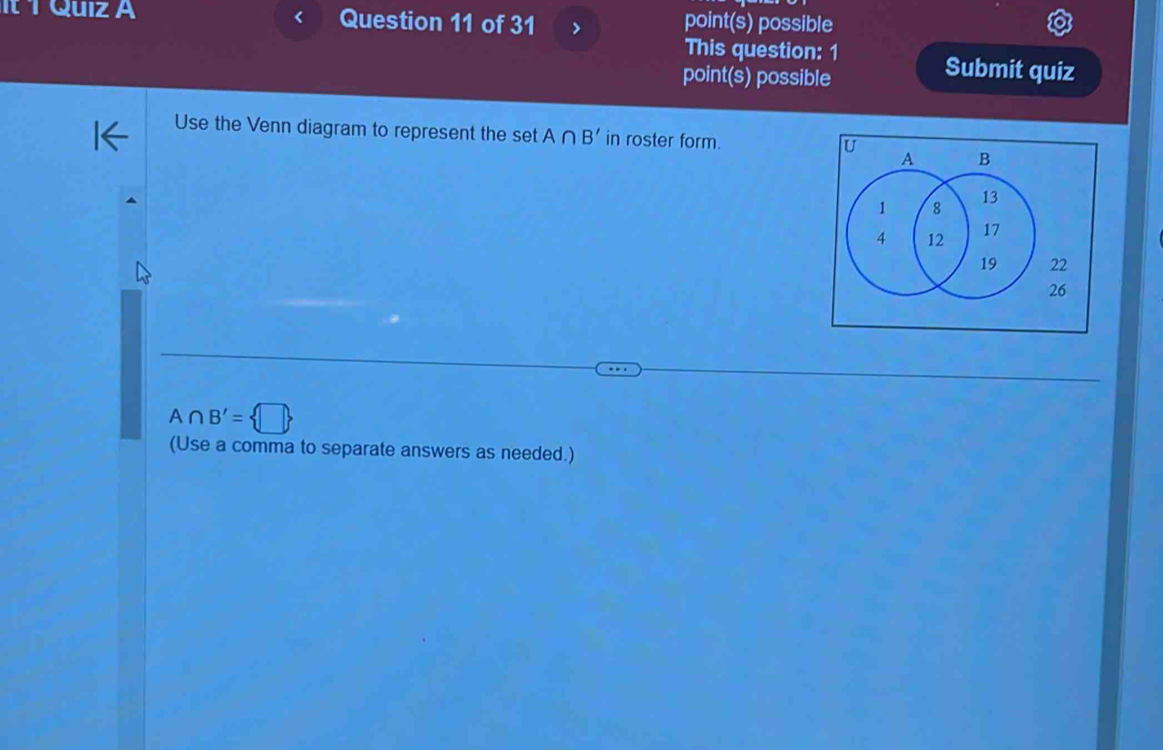 It 1 Quiz A Question 11 of 31 > point(s) possible 
This question: 1 
point(s) possible 
Submit quiz 
Use the Venn diagram to represent the set A∩ B' in roster form.
A∩ B'= □ 
(Use a comma to separate answers as needed.)