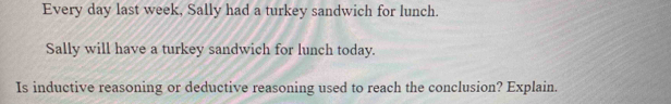 Every day last week, Sally had a turkey sandwich for lunch. 
Sally will have a turkey sandwich for lunch today. 
Is inductive reasoning or deductive reasoning used to reach the conclusion? Explain.