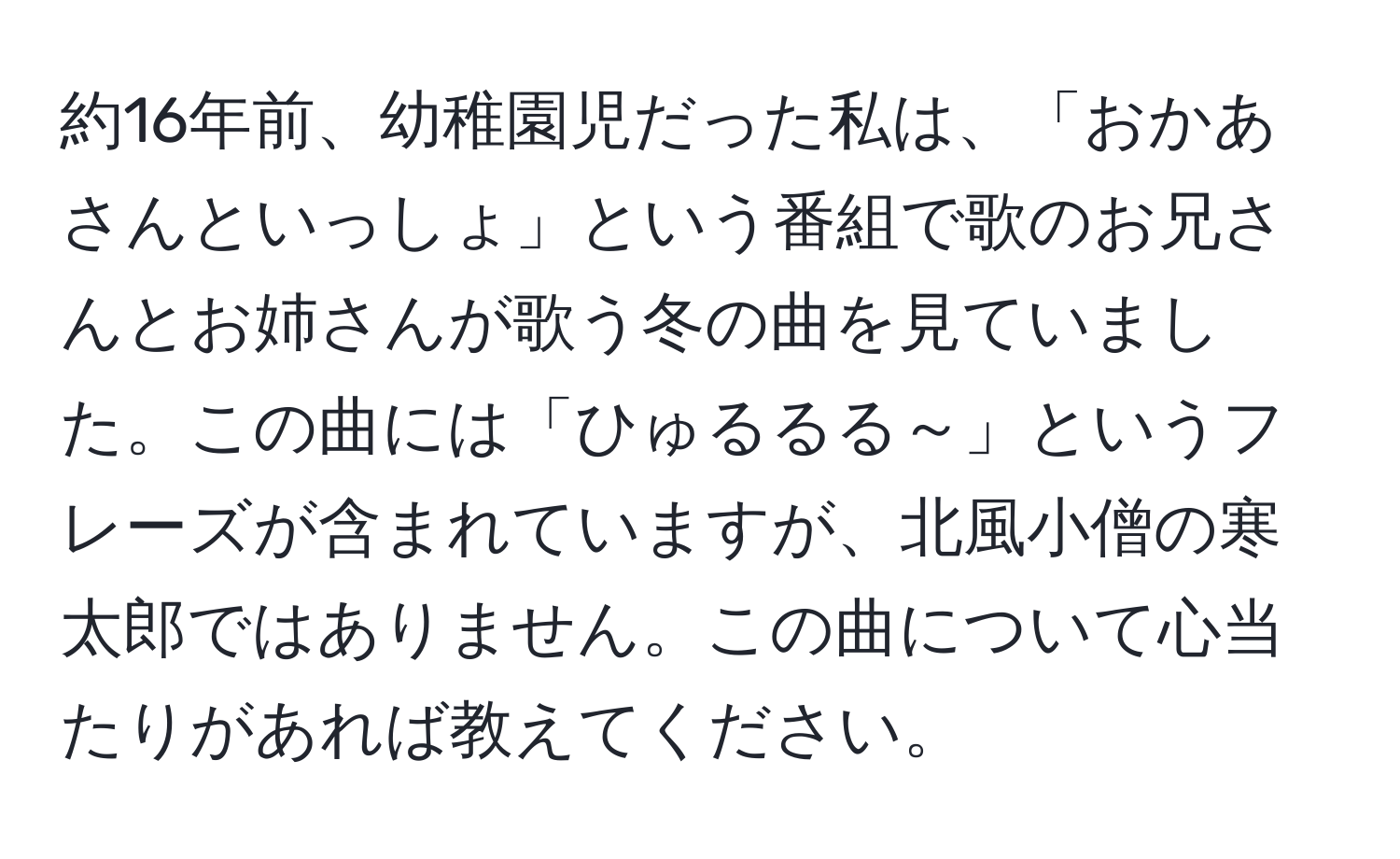 約16年前、幼稚園児だった私は、「おかあさんといっしょ」という番組で歌のお兄さんとお姉さんが歌う冬の曲を見ていました。この曲には「ひゅるるる～」というフレーズが含まれていますが、北風小僧の寒太郎ではありません。この曲について心当たりがあれば教えてください。