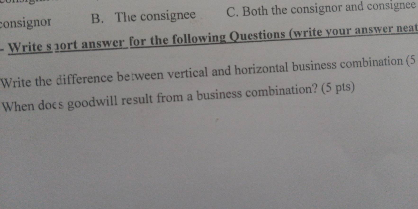 consignor
B. The consignee C. Both the consignor and consignee
Write s 1ort answer for the following Questions (write your answer neat
Write the difference between vertical and horizontal business combination (5
When does goodwill result from a business combination? (5 pts)