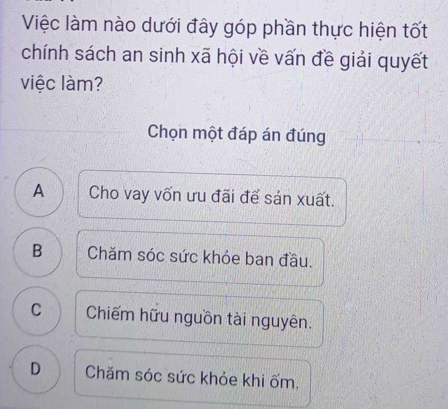 Việc làm nào dưới đây góp phần thực hiện tốt
chính sách an sinh xã hội về vấn đề giải quyết
việc làm?
Chọn một đáp án đúng
A Cho vay vốn ưu đãi để sản xuất.
B Chăm sóc sức khỏe ban đầu.
C Chiếm hữu nguồn tài nguyên.
D Chăm sóc sức khỏe khi ốm.