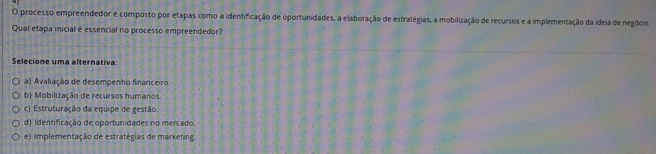 processo empreendedor é composto por etapas como a identificação de oportunidades, a elaboração de estratégias, a mobilização de recursos e a implementação da ideia de negócio.
Qual etapa inicial é essencial no processo empreendedor?
Selecione uma alternativa:
a) Avaliação de desempenho financeiro.
b) Mobilização de recursos humanos.
c) Estruturação da equipe de gestão.
d) Identificação de oportunidades no mercado.
e) Implementação de estratégias de marketing.