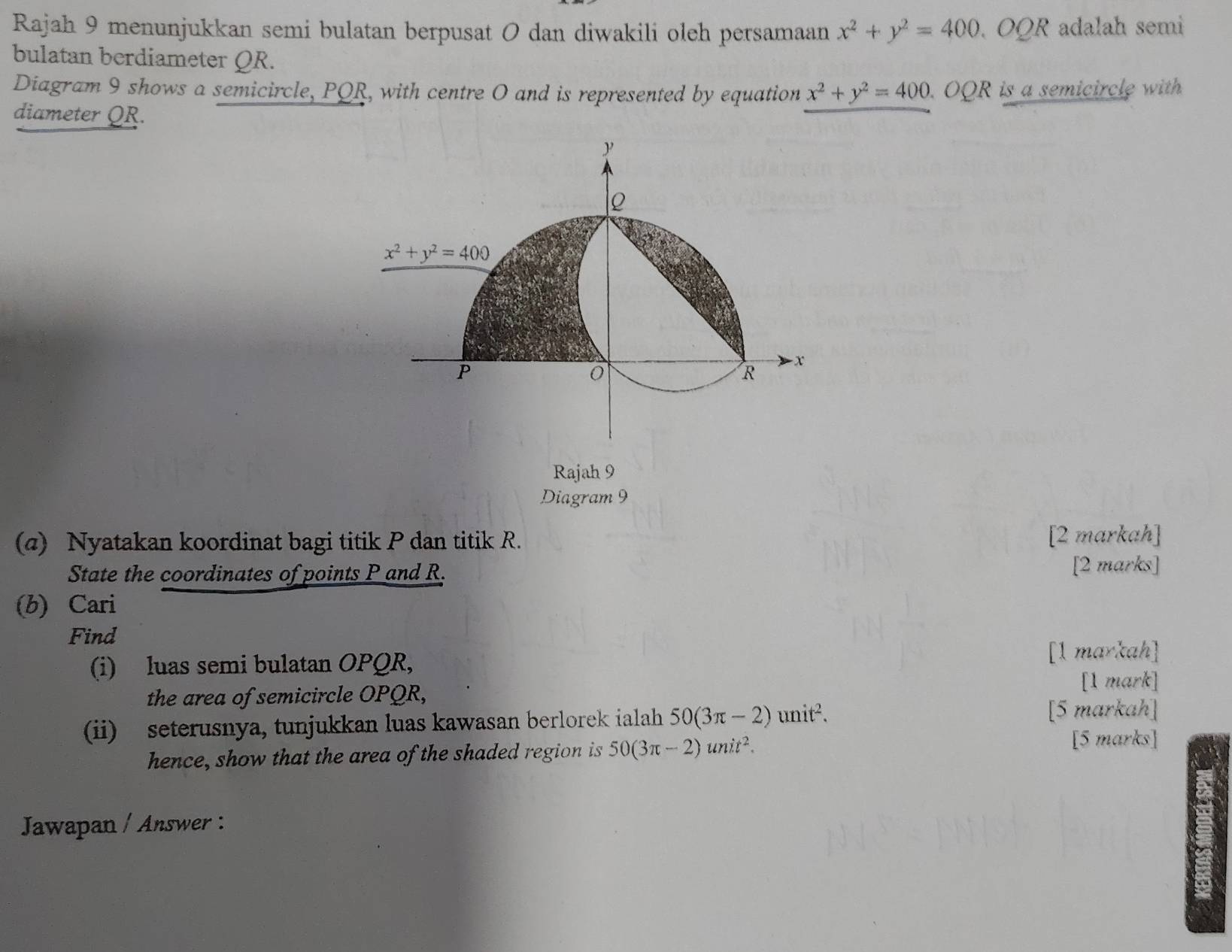 Rajah 9 menunjukkan semi bulatan berpusat O dan diwakili oleh persamaan x^2+y^2=400 OQR adalah semi
bulatan berdiameter QR.
Diagram 9 shows a semicircle, PQR, with centre O and is represented by equation x^2+y^2=400. .OQP R is a semicircle with.
diameter QR.
Rajah 9
Diagram 9
(a) Nyatakan koordinat bagi titik P dan titik R. [2 markah]
State the coordinates of points P and R. [2 marks]
(b) Cari
Find
(i) luas semi bulatan OPQR,
[1 markah]
the area of semicircle OPQR,
[1 mark]
(ii) seterusnya, tunjukkan luas kawasan berlorek ialah 50(3π -2)unit^2.
[5 markah]
hence, show that the area of the shaded region is 50(3π -2)unit^2.
[5 marks]
Jawapan / Answer :