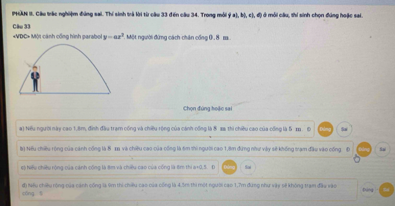 PHAN II. Câu trắc nghiệm đúng sai. Thí sinh trả lời từ câu 33 đến câu 34. Trong mỗi ý a), b), c), d) ở mỗi câu, thí sinh chọn đúng hoặc sai. 
Câu 33
Một cánh cống hình parabol y=ax^2 *. Một người đứng cách chân cống 0 . 8 m. 
Chọn đúng hoặc sai 
a) Nếu người này cao 1,8m, đỉnh đầu trạm cống và chiều rộng của cánh cống là 8 m thì chiều cao của cống là 5 m. Đ Đúng Sai 
b) Nếu chiều rộng của cánh cống là 8 m và chiều cao của cống là 6m thì người cao 1, 8m đứng như vậy sẽ khống trạm đầu vào cống. Đ Đứng Sai 
c) Nếu chiều rộng của cánh cống là 8m và chiều cao của cống là 8m thi a a=0,5. Đ Đủng Sai 
đ) Nếu chiều rộng của cánh cống là 9m thì chiều cao của cống là 4,5m thì một người cao 1,7m đứng như vậy sẽ không tram đầu vào 
cōng S Đúng