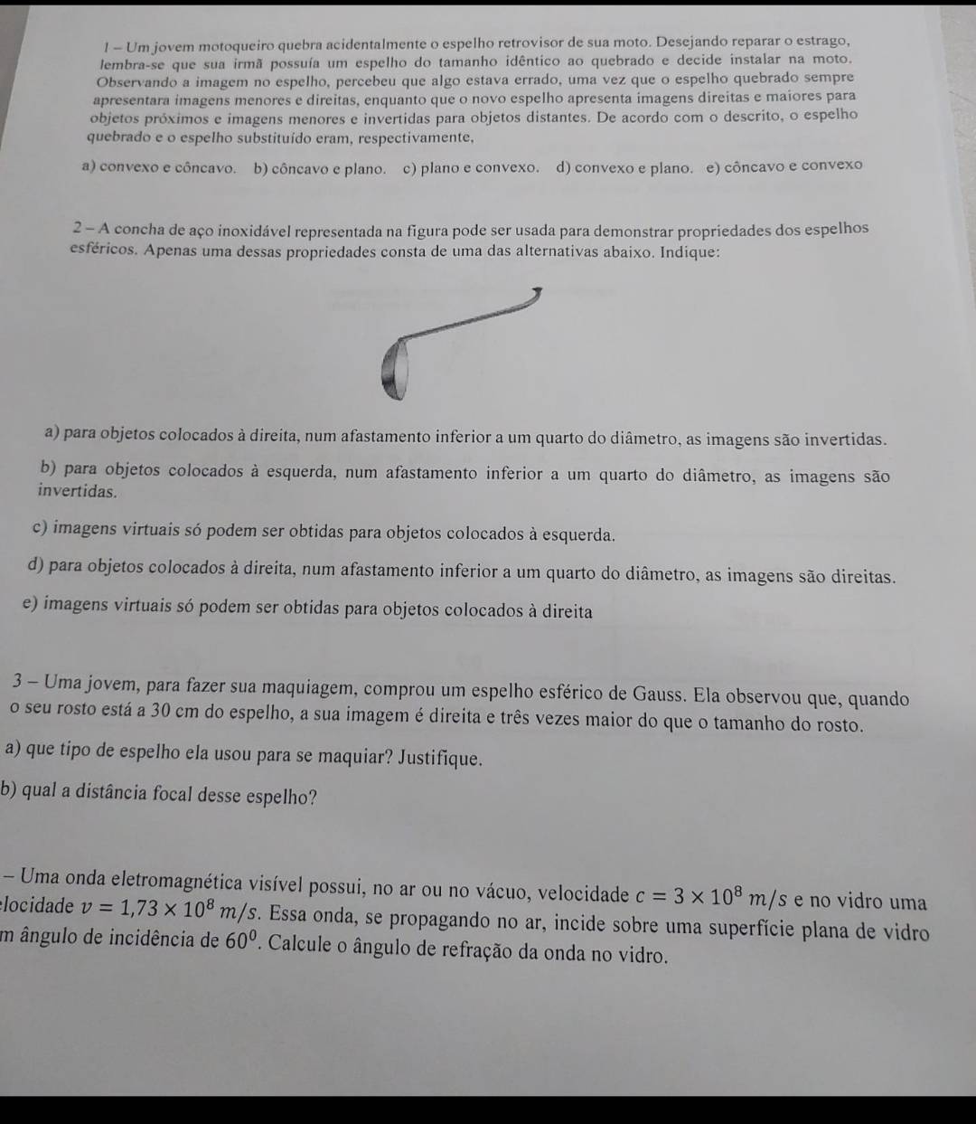 ! - Um jovem motoqueiro quebra acidentalmente o espelho retrovisor de sua moto. Desejando reparar o estrago,
lembra-se que sua irmã possuía um espelho do tamanho idêntico ao quebrado e decide instalar na moto.
Observando a imagem no espelho, percebeu que algo estava errado, uma vez que o espelho quebrado sempre
apresentara imagens menores e direitas, enquanto que o novo espelho apresenta imagens direitas e maiores para
objetos próximos e imagens menores e invertidas para objetos distantes. De acordo com o descrito, o espelho
quebrado e o espelho substituído eram, respectivamente,
a) convexo e côncavo. b) côncavo e plano. c) plano e convexo. d) convexo e plano. e) côncavo e convexo
2 - A concha de aço inoxidável representada na figura pode ser usada para demonstrar propriedades dos espelhos
esféricos. Apenas uma dessas propriedades consta de uma das alternativas abaixo. Indique:
a) para objetos colocados à direita, num afastamento inferior a um quarto do diâmetro, as imagens são invertidas.
b) para objetos colocados à esquerda, num afastamento inferior a um quarto do diâmetro, as imagens são
invertidas.
c) imagens virtuais só podem ser obtidas para objetos colocados à esquerda.
d) para objetos colocados à direita, num afastamento inferior a um quarto do diâmetro, as imagens são direitas.
e) imagens virtuais só podem ser obtidas para objetos colocados à direita
3 - Uma jovem, para fazer sua maquiagem, comprou um espelho esférico de Gauss. Ela observou que, quando
o seu rosto está a 30 cm do espelho, a sua imagem é direita e três vezes maior do que o tamanho do rosto.
a) que tipo de espelho ela usou para se maquiar? Justifique.
b) qual a distância focal desse espelho?
- Uma onda eletromagnética visível possui, no ar ou no vácuo, velocidade c=3* 10^8m/s e no vidro uma
locidade v=1,73* 10^8m/s F. Essa onda, se propagando no ar, incide sobre uma superfície plana de vidro
m ângulo de incidência de 60° '. Calcule o ângulo de refração da onda no vidro.