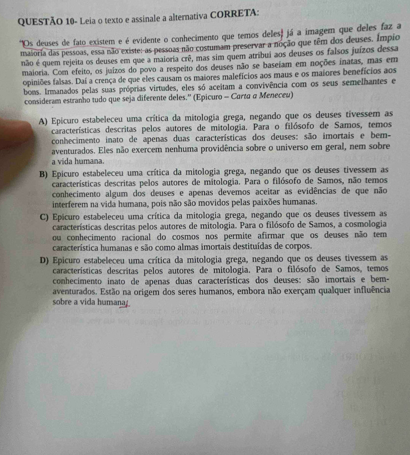 QUESTÃO 10- Leia o texto e assinale a alternativa CORRETA:
*Os deuses de fato existem e é evidente o conhecimento que temos deles, já a imagem que deles faz a
maioria das pessoas, essa não existe: as pessoas não costumam preservar a noção que têm dos deuses. Ímpio
não é quem rejeita os deuses em que a maioria crê, mas sim quem atribui aos deuses os falsos juízos dessa
maioria. Com efeito, os juízos do povo a respeito dos deuses não se baseiam em noções inatas, mas em
opiniões falsas. Daí a crença de que eles causam os maiores malefícios aos maus e os maiores benefícios aos
bons. Irmanados pelas suas próprias virtudes, eles só aceitam a convivência com os seus semelhantes e
consideram estranho tudo que seja diferente deles.” (Epicuro - Carta a Meneceu)
A) Epicuro estabeleceu uma crítica da mitologia grega, negando que os deuses tivessem as
características descritas pelos autores de mitologia. Para o filósofo de Samos, temos
conhecimento inato de apenas duas características dos deuses: são imortais e bem-
aventurados. Eles não exercem nenhuma providência sobre o universo em geral, nem sobre
a vida humana.
B) Epicuro estabeleceu uma crítica da mitologia grega, negando que os deuses tivessem as
características descritas pelos autores de mitologia. Para o filósofo de Samos, não temos
conhecimento algum dos deuses e apenas devemos aceitar as evidências de que não
interferem na vida humana, pois não são movidos pelas paixões humanas.
C) Epicuro estabeleceu uma crítica da mitologia grega, negando que os deuses tivessem as
características descritas pelos autores de mitologia. Para o filósofo de Samos, a cosmologia
ou conhecimento racional do cosmos nos permite afirmar que os deuses não tem
característica humanas e são como almas imortais destituídas de corpos.
D) Epicuro estabeleceu uma crítica da mitologia grega, negando que os deuses tivessem as
características descritas pelos autores de mitologia. Para o filósofo de Samos, temos
conhecimento inato de apenas duas características dos deuses: são imortais e bem-
aventurados. Estão na origem dos seres humanos, embora não exerçam qualquer influência
sobre a vida humana